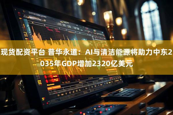 现货配资平台 普华永道：AI与清洁能源将助力中东2035年GDP增加2320亿美元