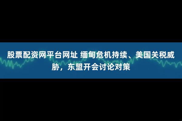 股票配资网平台网址 缅甸危机持续、美国关税威胁，东盟开会讨论对策