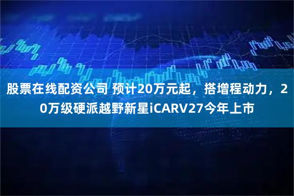 股票在线配资公司 预计20万元起，搭增程动力，20万级硬派越野新星iCARV27今年上市