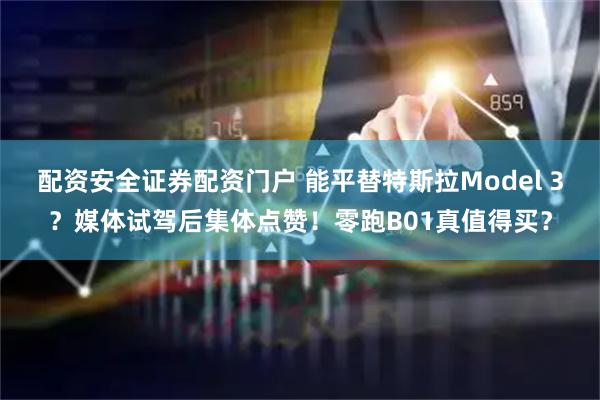 配资安全证券配资门户 能平替特斯拉Model 3？媒体试驾后集体点赞！零跑B01真值得买？
