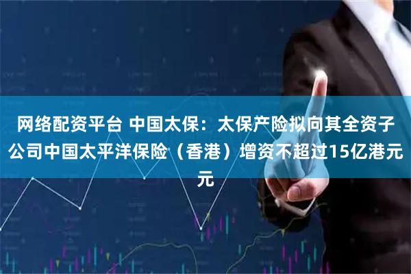 网络配资平台 中国太保：太保产险拟向其全资子公司中国太平洋保险（香港）增资不超过15亿港元