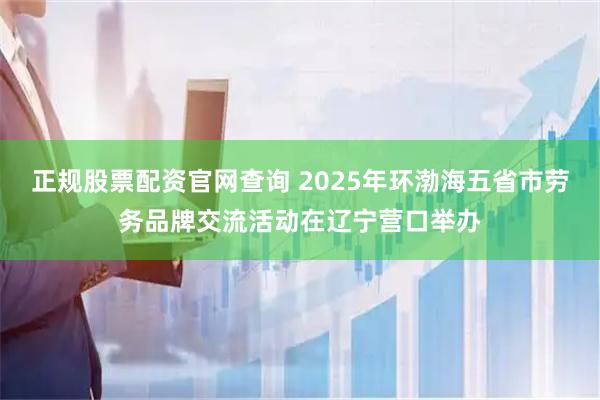 正规股票配资官网查询 2025年环渤海五省市劳务品牌交流活动在辽宁营口举办