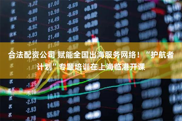合法配资公司 赋能全国出海服务网络！“护航者计划”专题培训在上海临港开课