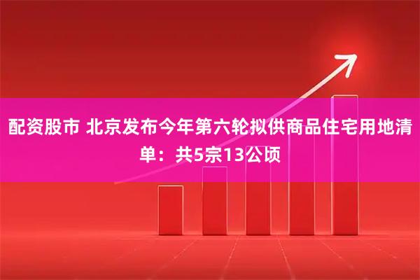 配资股市 北京发布今年第六轮拟供商品住宅用地清单：共5宗13公顷