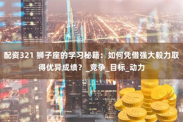 配资321 狮子座的学习秘籍：如何凭借强大毅力取得优异成绩？_竞争_目标_动力