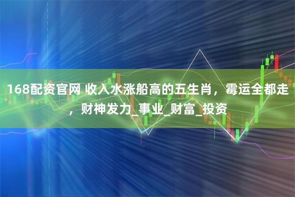 168配资官网 收入水涨船高的五生肖，霉运全都走，财神发力_事业_财富_投资