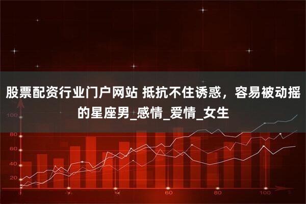 股票配资行业门户网站 抵抗不住诱惑，容易被动摇的星座男_感情_爱情_女生