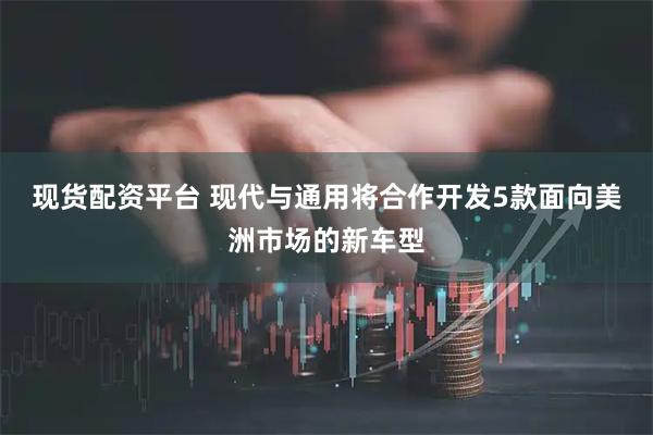 现货配资平台 现代与通用将合作开发5款面向美洲市场的新车型