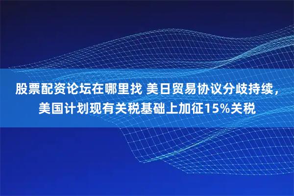股票配资论坛在哪里找 美日贸易协议分歧持续，美国计划现有关税基础上加征15%关税