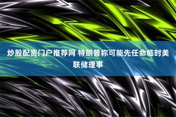 炒股配资门户推荐网 特朗普称可能先任命临时美联储理事