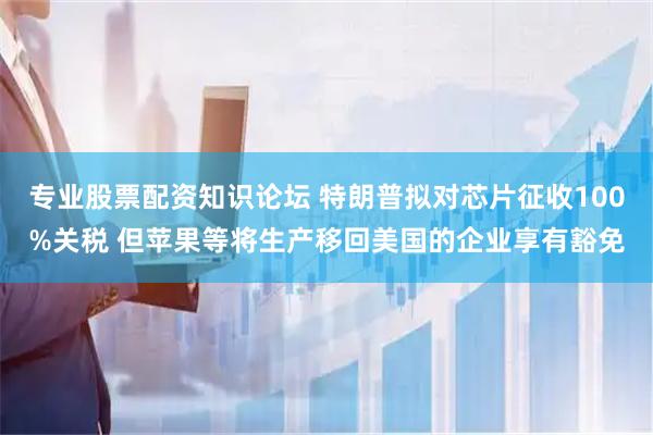 专业股票配资知识论坛 特朗普拟对芯片征收100%关税 但苹果等将生产移回美国的企业享有豁免