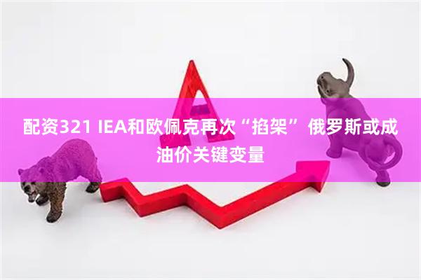 配资321 IEA和欧佩克再次“掐架” 俄罗斯或成油价关键变量