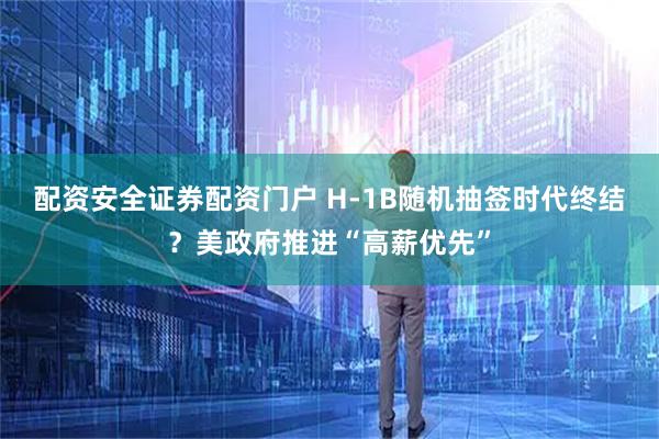 配资安全证券配资门户 H-1B随机抽签时代终结？美政府推进“高薪优先”