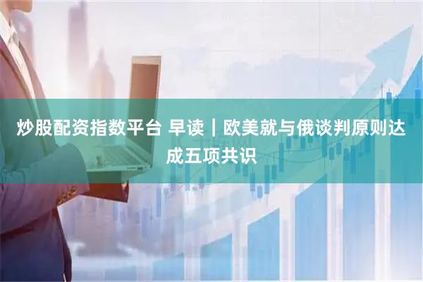 炒股配资指数平台 早读｜欧美就与俄谈判原则达成五项共识