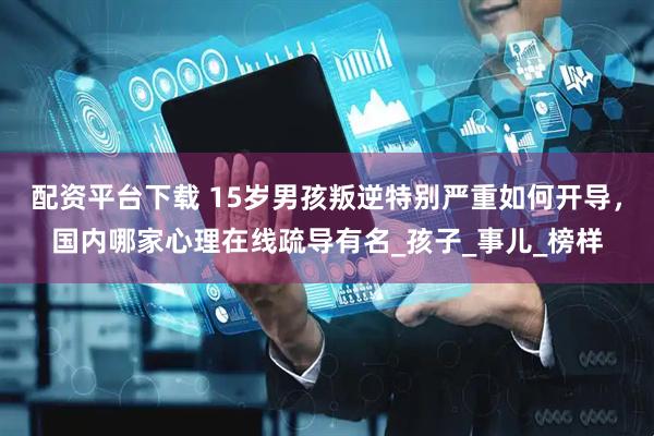 配资平台下载 15岁男孩叛逆特别严重如何开导，国内哪家心理在线疏导有名_孩子_事儿_榜样