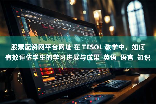 股票配资网平台网址 在 TESOL 教学中，如何有效评估学生的学习进展与成果_英语_语言_知识
