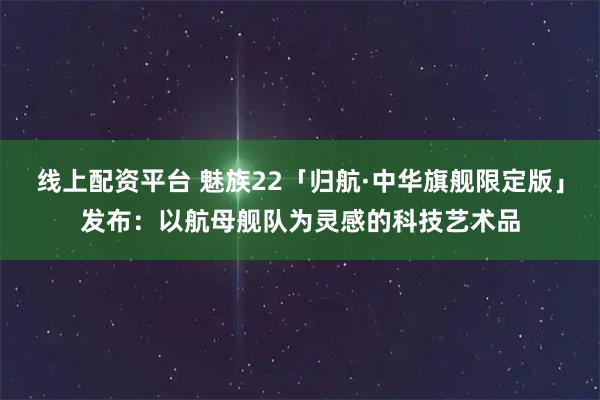 线上配资平台 魅族22「归航·中华旗舰限定版」发布：以航母舰队为灵感的科技艺术品