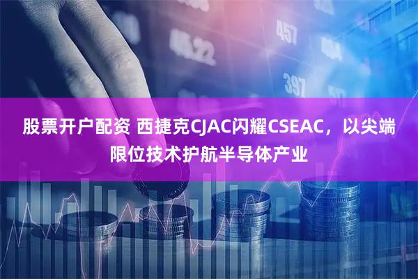 股票开户配资 西捷克CJAC闪耀CSEAC，以尖端限位技术护航半导体产业