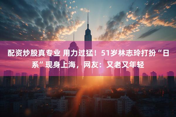 配资炒股真专业 用力过猛！51岁林志玲打扮“日系”现身上海，网友：又老又年轻