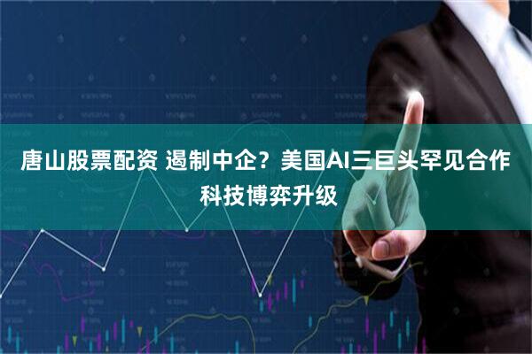 唐山股票配资 遏制中企？美国AI三巨头罕见合作 科技博弈升级