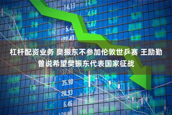 杠杆配资业务 樊振东不参加伦敦世乒赛 王励勤曾说希望樊振东代表国家征战